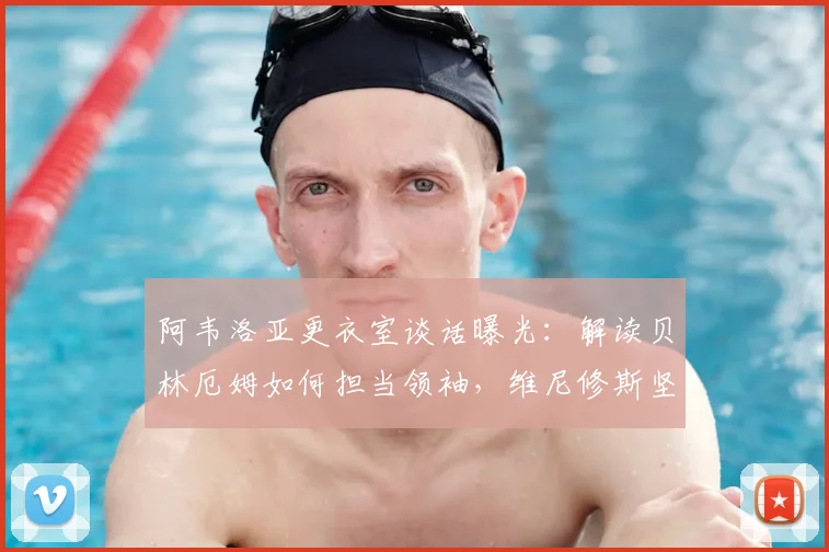 阿韦洛亚更衣室谈话曝光：解读贝林厄姆如何担当领袖，维尼修斯坚持本色的秘诀