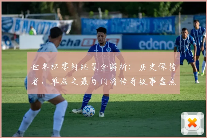世界杯零封纪录全解析：历史保持者、单届之最与门将传奇故事盘点