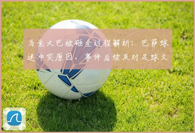 马竞大巴被砸全过程解析：巴萨球迷冲突原因、事件后续及对足球文化的反思
