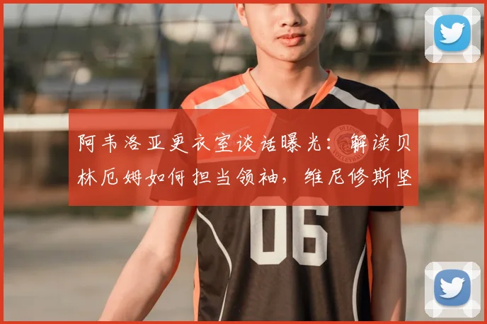 阿韦洛亚更衣室谈话曝光：解读贝林厄姆如何担当领袖，维尼修斯坚持本色的秘诀